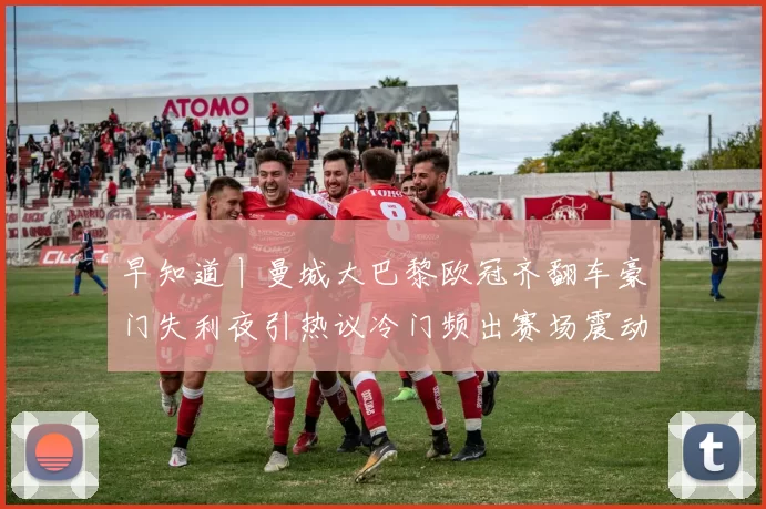 早知道丨曼城大巴黎欧冠齐翻车豪门失利夜引热议冷门频出赛场震动